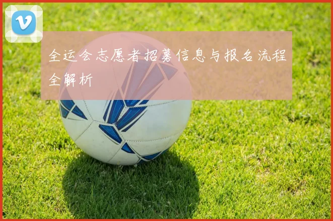 全运会志愿者招募信息与报名流程全解析