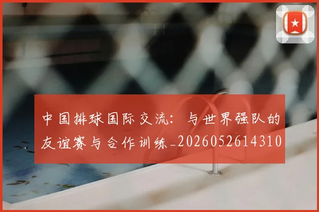 中国排球国际交流:与世界强队的友谊赛与合作训练_20260526143101