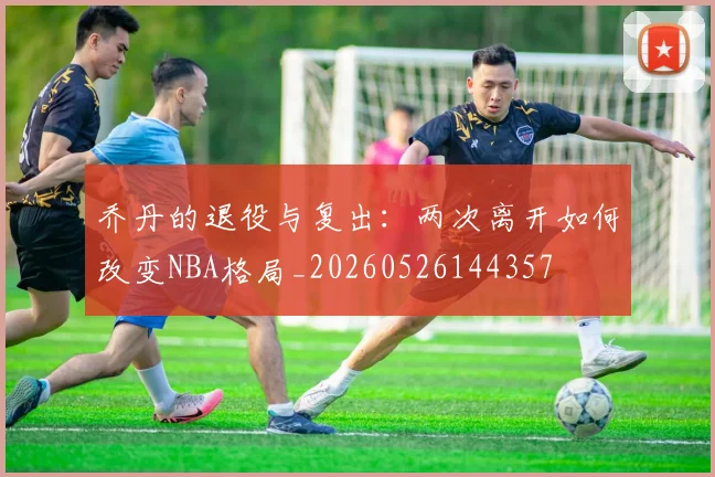 乔丹的退役与复出：两次离开如何改变NBA格局_20260526144357