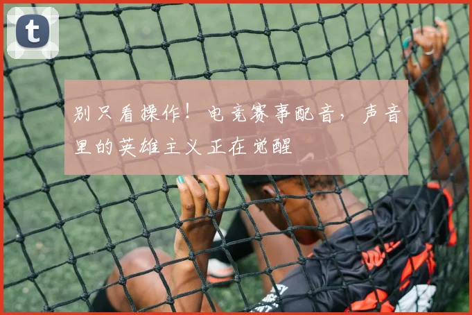 别只看操作!电竞赛事配音,声音里的英雄主义正在觉醒