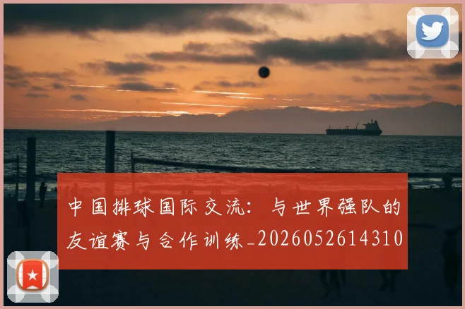 中国排球国际交流:与世界强队的友谊赛与合作训练_20260526143101
