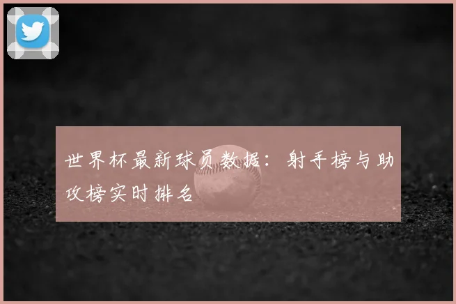 世界杯最新球员数据：射手榜与助攻榜实时排名