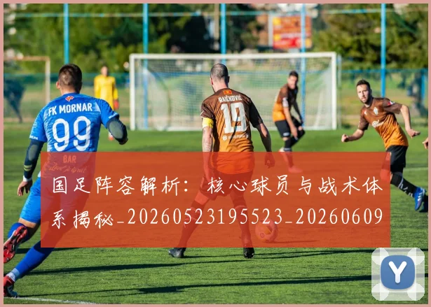 国足阵容解析：核心球员与战术体系揭秘_20260523195523_20260609132359