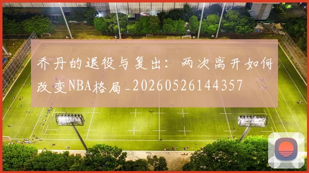 乔丹的退役与复出：两次离开如何改变NBA格局_20260526144357